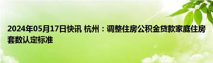 2024年05月17日快讯 杭州：调整住房公积金贷款家庭住房套数认定标准