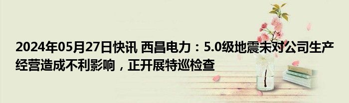 2024年05月27日快讯 西昌电力：5.0级地震未对公司生产经营造成不利影响，正开展特巡检查