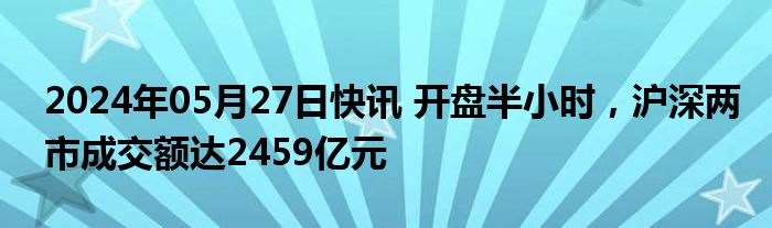 2024年05月27日快讯 开盘半小时，沪深两市成交额达2459亿元