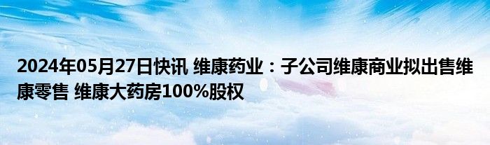 2024年05月27日快讯 维康药业：子公司维康商业拟出售维康零售 维康大药房100%股权