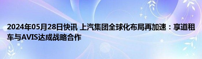 2024年05月28日快讯 上汽集团全球化布局再加速：享道租车与AVIS达成战略合作