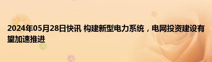 2024年05月28日快讯 构建新型电力系统，电网投资建设有望加速推进