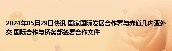 2024年05月29日快讯 国家国际发展合作署与赤道几内亚外交 国际合作与侨务部签署合作文件