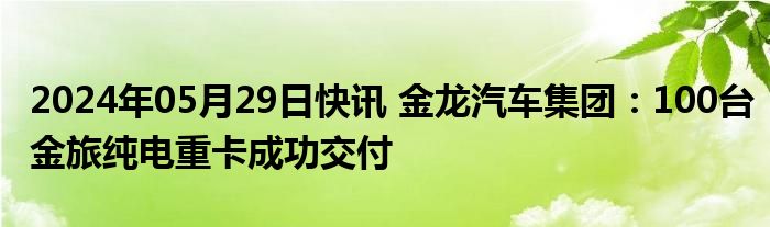 2024年05月29日快讯 金龙汽车集团：100台金旅纯电重卡成功交付