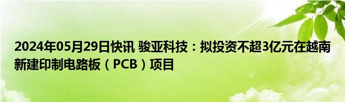 2024年05月29日快讯 骏亚科技：拟投资不超3亿元在越南新建印制电路板（PCB）项目