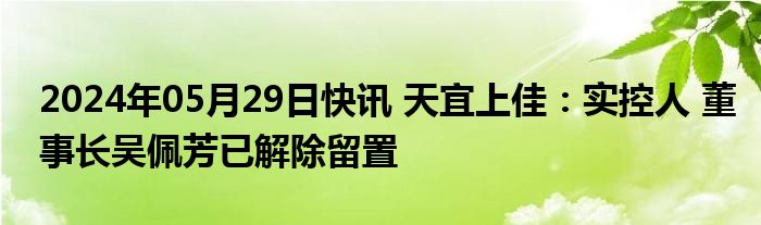 2024年05月29日快讯 天宜上佳：实控人 董事长吴佩芳已解除留置