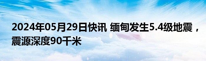 2024年05月29日快讯 缅甸发生5.4级地震，震源深度90千米