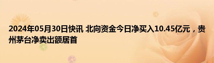 2024年05月30日快讯 北向资金今日净买入10.45亿元，贵州茅台净卖出额居首