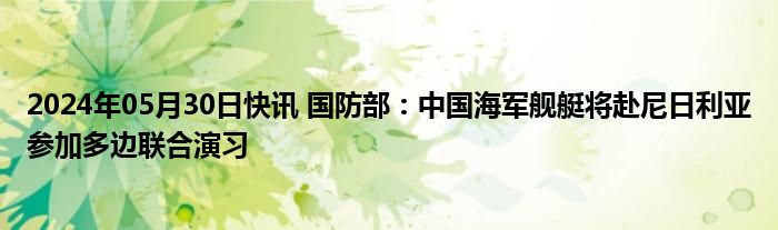 2024年05月30日快讯 国防部：中国海军舰艇将赴尼日利亚参加多边联合演习