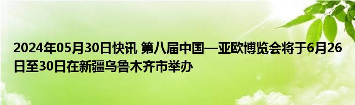 2024年05月30日快讯 第八届中国—亚欧博览会将于6月26日至30日在新疆乌鲁木齐市举办