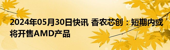 2024年05月30日快讯 香农芯创：短期内或将开售AMD产品