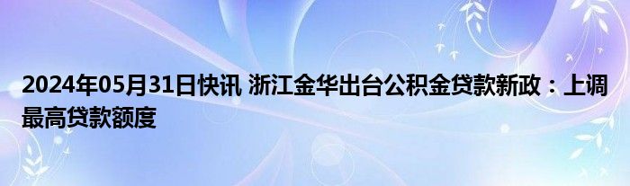 2024年05月31日快讯 浙江金华出台公积金贷款新政：上调最高贷款额度