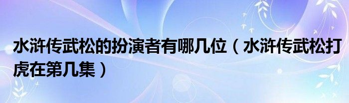 水浒传武松的扮演者有哪几位（水浒传武松打虎在第几集）