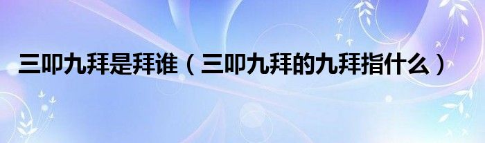 三叩九拜是拜谁（三叩九拜的九拜指什么）