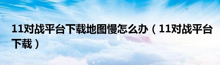 11对战平台下载地图慢怎么办（11对战平台下载）