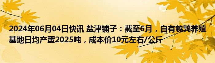 2024年06月04日快讯 盐津铺子：截至6月，自有鹌鹑养殖基地日均产蛋2025吨，成本价10元左右/公斤