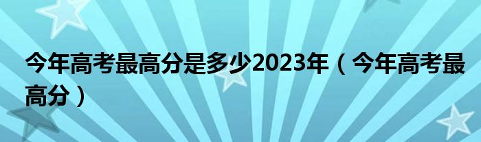 今年高考最高分是多少2023年（今年高考最高分）