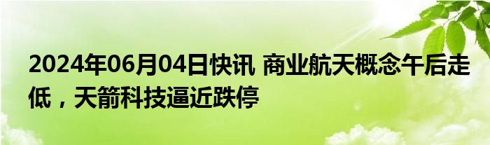 2024年06月04日快讯 商业航天概念午后走低，天箭科技逼近跌停