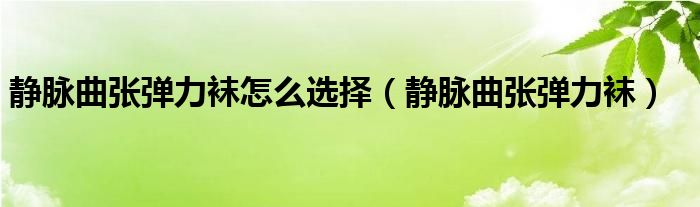 静脉曲张弹力袜怎么选择（静脉曲张弹力袜）