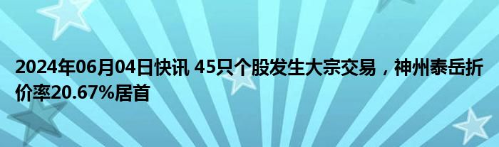 2024年06月04日快讯 45只个股发生大宗交易，神州泰岳折价率20.67%居首