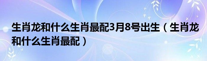 生肖龙和什么生肖最配3月8号出生（生肖龙和什么生肖最配）