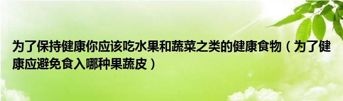 为了保持健康你应该吃水果和蔬菜之类的健康食物（为了健康应避免食入哪种果蔬皮）