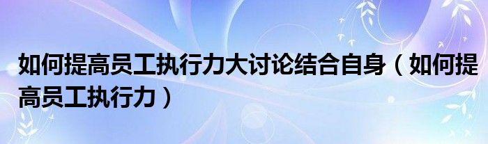 如何提高员工执行力大讨论结合自身（如何提高员工执行力）