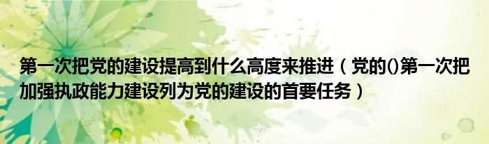 第一次把党的建设提高到什么高度来推进（党的()第一次把加强执政能力建设列为党的建设的首要任务）