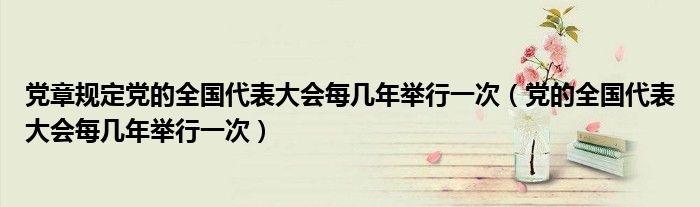 党章规定党的全国代表大会每几年举行一次（党的全国代表大会每几年举行一次）