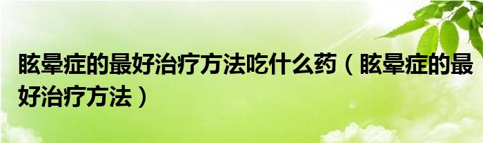 眩晕症的最好治疗方法吃什么药（眩晕症的最好治疗方法）