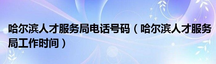 哈尔滨人才服务局电话号码（哈尔滨人才服务局工作时间）