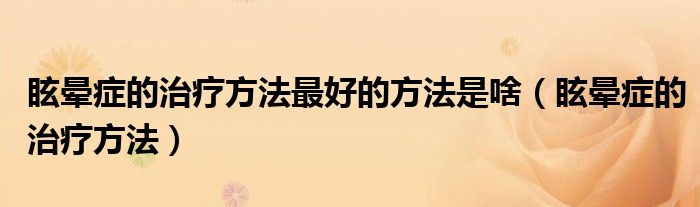 眩晕症的治疗方法最好的方法是啥（眩晕症的治疗方法）