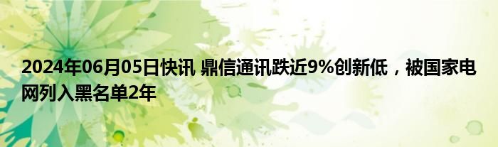 2024年06月05日快讯 鼎信通讯跌近9%创新低，被国家电网列入黑名单2年