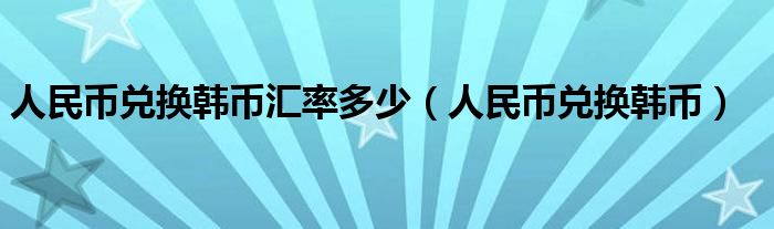 人民币兑换韩币汇率多少（人民币兑换韩币）