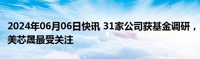 2024年06月06日快讯 31家公司获基金调研，美芯晟最受关注