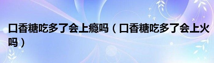 口香糖吃多了会上瘾吗（口香糖吃多了会上火吗）