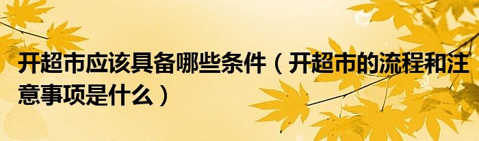 开超市应该具备哪些条件（开超市的流程和注意事项是什么）