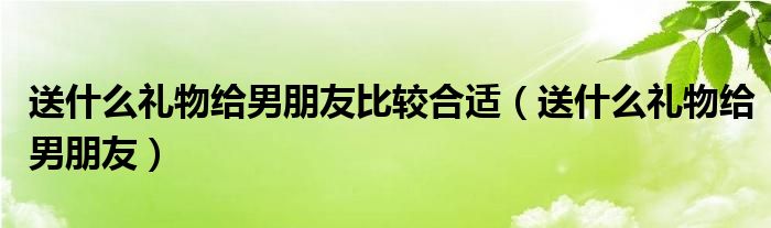 送什么礼物给男朋友比较合适（送什么礼物给男朋友）