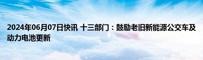 2024年06月07日快讯 十三部门：鼓励老旧新能源公交车及动力电池更新