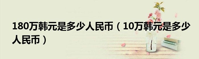 180万韩元是多少人民币（10万韩元是多少人民币）