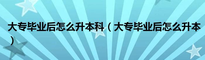 大专毕业后怎么升本科（大专毕业后怎么升本）