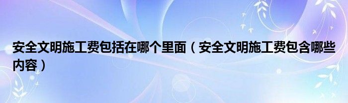 安全文明施工费包括在哪个里面（安全文明施工费包含哪些内容）