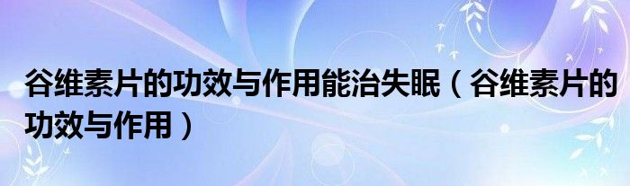 谷维素片的功效与作用能治失眠（谷维素片的功效与作用）