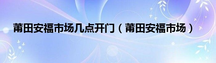 莆田安福市场几点开门（莆田安福市场）