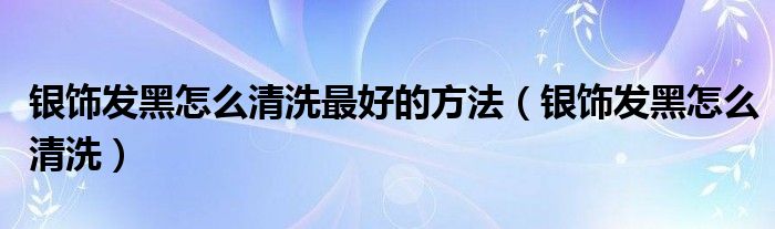 银饰发黑怎么清洗最好的方法（银饰发黑怎么清洗）