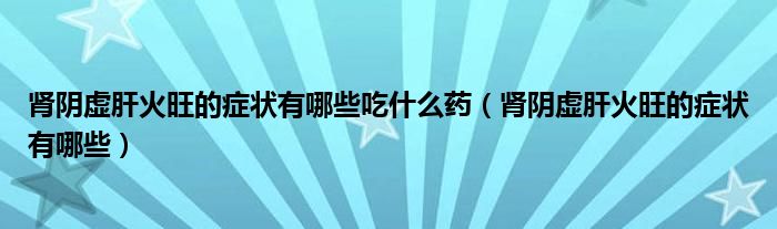 肾阴虚肝火旺的症状有哪些吃什么药（肾阴虚肝火旺的症状有哪些）