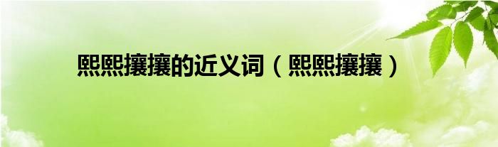 熙熙攘攘的近义词（熙熙攘攘）