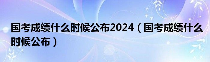 国考成绩什么时候公布2024（国考成绩什么时候公布）