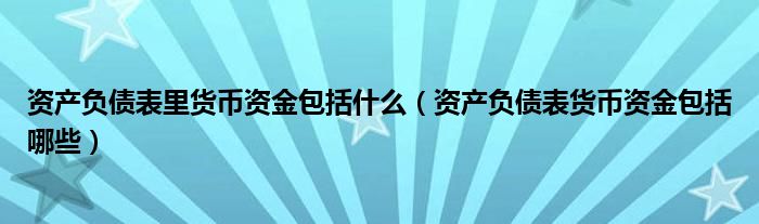 资产负债表里货币资金包括什么（资产负债表货币资金包括哪些）