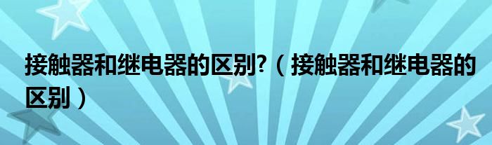 接触器和继电器的区别?（接触器和继电器的区别）